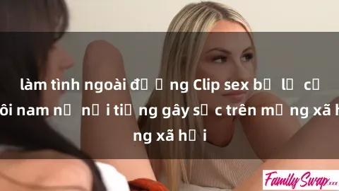 làm tình ngoài đường Clip sex bị lộ của đôi nam nữ nổi tiếng gây sốc trên mạng xã hội