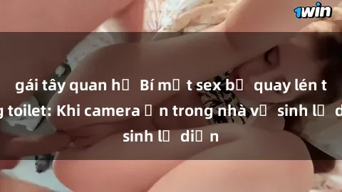 gái tây quan hệ Bí mật sex bị quay lén trong toilet: Khi camera ẩn trong nhà vệ sinh lộ diện