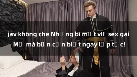jav không che Những bí mật về sex gái Mỹ mà bạn cần biết ngay lập tức!