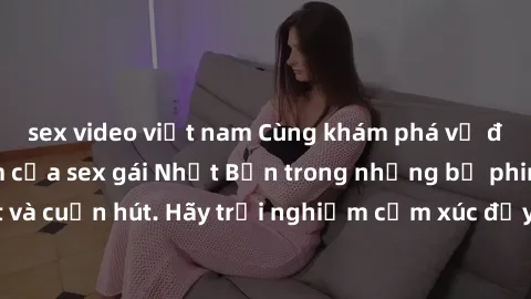 sex video việt nam Cùng khám phá vẻ đẹp và sức gợi cảm của sex gái Nhật Bản trong những bộ phim đầy nghệ thuật và cuốn hút. Hãy trải nghiệm cảm xúc đầy mới mẻ và sống động từ những cảnh quay tinh tế v