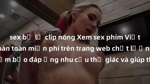sex bị lộ clip nóng Xem sex phim Việt Nam không che hoàn toàn miễn phí trên trang web chất lượng cao. Đảm bảo đáp ứng nhu cầu thị giác và giúp thỏa mãn mong muốn của bạn.