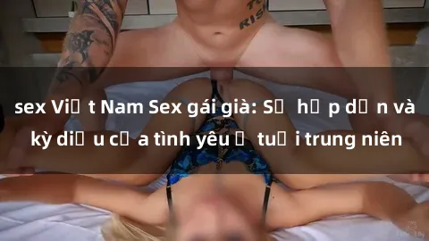 sex Việt Nam Sex gái già: Sự hấp dẫn và kỳ diệu của tình yêu ở tuổi trung niên