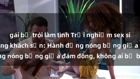 gái bị trói làm tình Trải nghiệm sex sinh viên sôi động trong khách sạn: Hành động nóng bỏng giữa đám đông, không ai bị bỏ lỡ