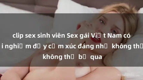 clip sex sinh viên Sex gái Việt Nam có con: Trải nghiệm đầy cảm xúc đáng nhớ không thể bỏ qua