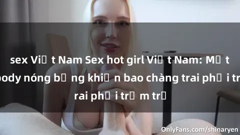 sex Việt Nam Sex hot girl Việt Nam: Mặt xinh, body nóng bỏng khiến bao chàng trai phải trầm trồ