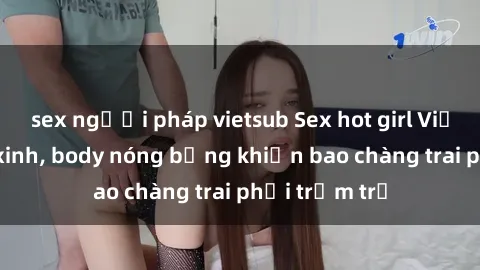 sex người pháp vietsub Sex hot girl Việt Nam: Mặt xinh, body nóng bỏng khiến bao chàng trai phải trầm trồ