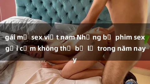 gái mỹ sex việt nam Những bộ phim sex gợi cảm không thể bỏ lỡ trong năm nay