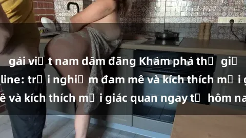 gái việt nam dâm đãng Khám phá thế giới mới của sex online: trải nghiệm đam mê và kích thích mọi giác quan ngay từ hôm nay!