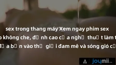 sex trong thang máy Xem ngay phim sex HD chất lượng cao không che, đỉnh cao của nghệ thuật làm tình, đưa bạn vào thế giới đam mê và sóng gió của tình yêu không giới hạn.
