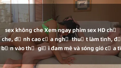 sex không che Xem ngay phim sex HD chất lượng cao không che, đỉnh cao của nghệ thuật làm tình, đưa bạn vào thế giới đam mê và sóng gió của tình yêu không giới hạn.