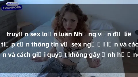 truyện sex loạn luân Những vấn đề liên quan đến việc tiếp cận thông tin về sex người lớn và cách giải quyết không gây ảnh hưởng đến trẻ em