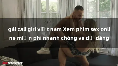 gái call girl việt nam Xem phim sex online miễn phí nhanh chóng và dễ dàng