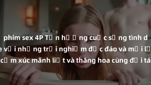 phim sex 4P Tận hưởng cuộc sống tình dục online không che với những trải nghiệm độc đáo và mới lạ. Khám phá cảm xúc mãnh liệt và thăng hoa cùng đối tác tại các trang web chuyên nghiệp.
