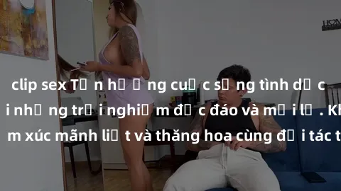 clip sex Tận hưởng cuộc sống tình dục online không che với những trải nghiệm độc đáo và mới lạ. Khám phá cảm xúc mãnh liệt và thăng hoa cùng đối tác tại các trang web chuyên nghiệp.