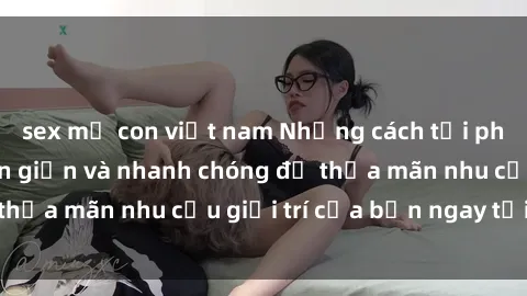 sex mẹ con việt nam Những cách tải phim sex về máy đơn giản và nhanh chóng để thỏa mãn nhu cầu giải trí của bạn ngay tại nhà