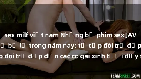 sex milf việt nam Những bộ phim sex JAV hot nhất không thể bỏ lỡ trong năm nay: từ cặp đôi trẻ đẹp đến các cô gái xinh tươi đầy sức hút.