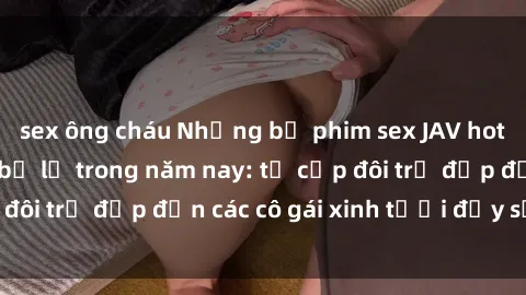 sex ông cháu Những bộ phim sex JAV hot nhất không thể bỏ lỡ trong năm nay: từ cặp đôi trẻ đẹp đến các cô gái xinh tươi đầy sức hút.