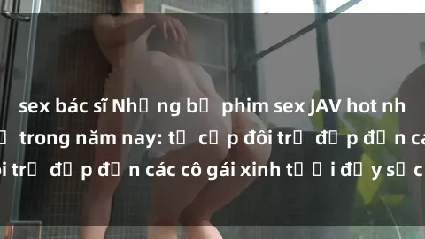 sex bác sĩ Những bộ phim sex JAV hot nhất không thể bỏ lỡ trong năm nay: từ cặp đôi trẻ đẹp đến các cô gái xinh tươi đầy sức hút.
