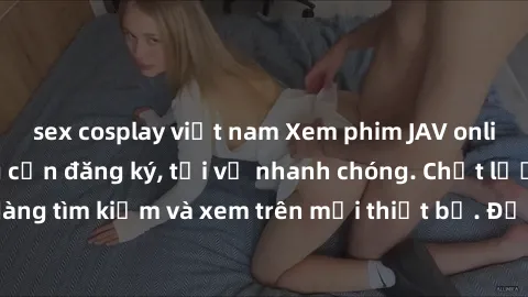 sex cosplay việt nam Xem phim JAV online miễn phí không cần đăng ký, tải về nhanh chóng. Chất lượng HD, dễ dàng tìm kiếm và xem trên mọi thiết bị. Đặc biệt, không quảng cáo làm phiền.