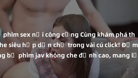 phim sex nơi công cộng Cùng khám phá thế giới jav không che siêu hấp dẫn chỉ trong vài cú click! Đắm chìm trong những bộ phim jav không che đỉnh cao, mang lại trải nghiệm thú vị và đầy kích thích.