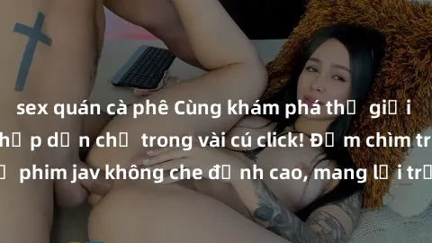 sex quán cà phê Cùng khám phá thế giới jav không che siêu hấp dẫn chỉ trong vài cú click! Đắm chìm trong những bộ phim jav không che đỉnh cao, mang lại trải nghiệm thú vị và đầy kích thích.