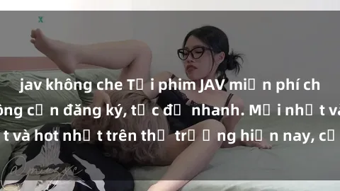 jav không che Tải phim JAV miễn phí chất lượng cao, không cần đăng ký, tốc độ nhanh. Mới nhất và hot nhất trên thị trường hiện nay, cập nhật hàng ngày.
