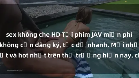 sex không che HD Tải phim JAV miễn phí chất lượng cao, không cần đăng ký, tốc độ nhanh. Mới nhất và hot nhất trên thị trường hiện nay, cập nhật hàng ngày.