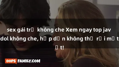 sex gái trẻ không che Xem ngay top jav idol không che, hấp dẫn không thể rời mắt!