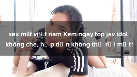 sex milf việt nam Xem ngay top jav idol không che, hấp dẫn không thể rời mắt!