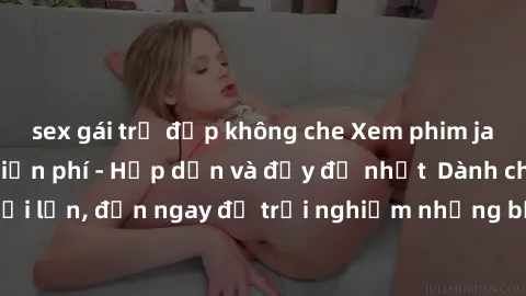 sex gái trẻ đẹp không che Xem phim jav full HD online miễn phí - Hấp dẫn và đầy đủ nhất  Dành cho người lớn, đến ngay để trải nghiệm những bộ phim hấp dẫn và hấp dẫn.