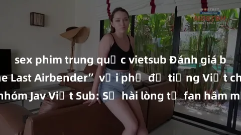 sex phim trung quốc vietsub Đánh giá bộ phim “Avatar: The Last Airbender” với phụ đề tiếng Việt chuẩn chỉnh từ nhóm Jav Việt Sub: Sự hài lòng từ fan hâm mộ và những điểm đáng chú ý trong bộ phim.