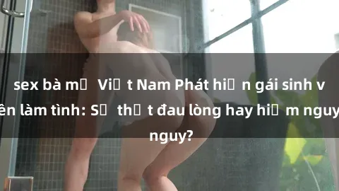 sex bà mẹ Việt Nam Phát hiện gái sinh viên làm tình: Sự thật đau lòng hay hiểm nguy?