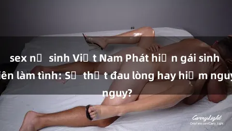 sex nữ sinh Việt Nam Phát hiện gái sinh viên làm tình: Sự thật đau lòng hay hiểm nguy?