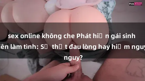sex online không che Phát hiện gái sinh viên làm tình: Sự thật đau lòng hay hiểm nguy?