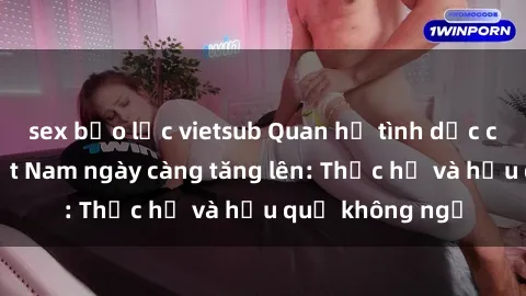 sex bạo lực vietsub Quan hệ tình dục của nữ sinh Việt Nam ngày càng tăng lên: Thực hư và hậu quả không ngờ