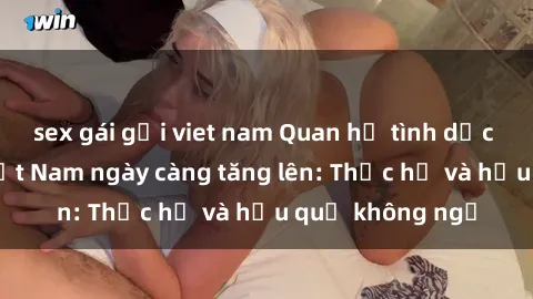 sex gái gọi viet nam Quan hệ tình dục của nữ sinh Việt Nam ngày càng tăng lên: Thực hư và hậu quả không ngờ