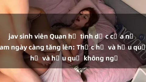 jav sinh viên Quan hệ tình dục của nữ sinh Việt Nam ngày càng tăng lên: Thực hư và hậu quả không ngờ