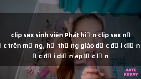 clip sex sinh viên Phát hiện clip sex nữ sinh gây sốc trên mạng, hệ thống giáo dục đối diện áp lực lớn