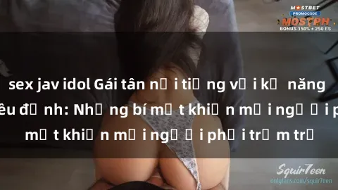 sex jav idol Gái tân nổi tiếng với kỹ năng 'làm tình' siêu đỉnh: Những bí mật khiến mọi người phải trầm trồ