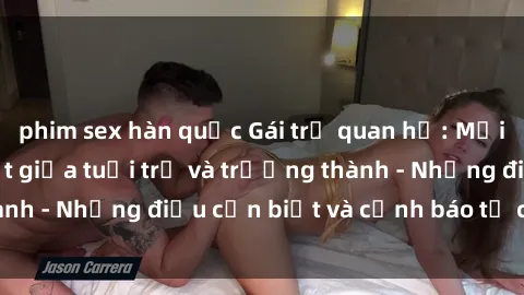 phim sex hàn quốc Gái trẻ quan hệ: Mối quan hệ khác biệt giữa tuổi trẻ và trưởng thành - Những điều cần biết và cảnh báo từ chuyên gia