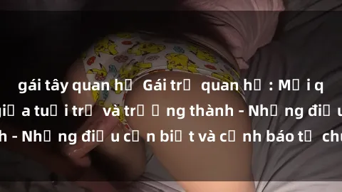 gái tây quan hệ Gái trẻ quan hệ: Mối quan hệ khác biệt giữa tuổi trẻ và trưởng thành - Những điều cần biết và cảnh báo từ chuyên gia