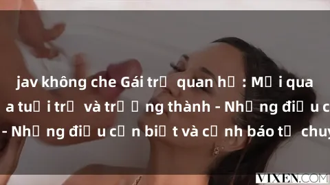 jav không che Gái trẻ quan hệ: Mối quan hệ khác biệt giữa tuổi trẻ và trưởng thành - Những điều cần biết và cảnh báo từ chuyên gia