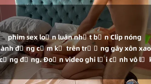 phim sex loạn luân nhật bản Clip nóng sinh viên gây sốc: Hành động cấm kỵ trên trường gây xôn xao cộng đồng. Đoạn video ghi lại cảnh vô lễ khiến dư luận bức xúc.