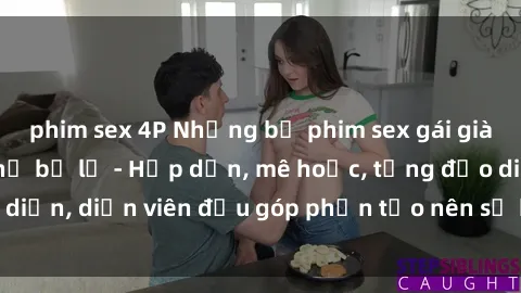 phim sex 4P Những bộ phim sex gái già đỉnh cao không thể bỏ lỡ - Hấp dẫn, mê hoặc, từng đạo diễn, diễn viên đều góp phần tạo nên sự hấp dẫn, kích thích.