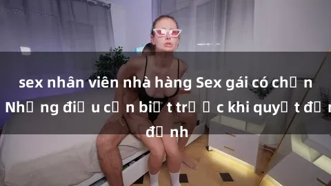 sex nhân viên nhà hàng Sex gái có chồng: Những điều cần biết trước khi quyết định