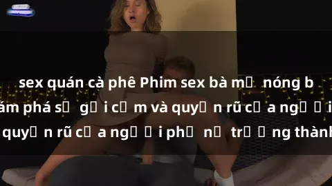 sex quán cà phê Phim sex bà mẹ nóng bỏng: Hành trình khám phá sự gợi cảm và quyến rũ của người phụ nữ trưởng thành.