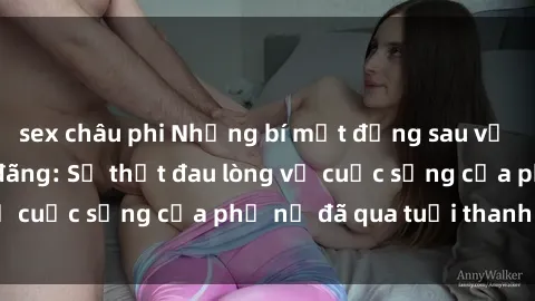 sex châu phi Những bí mật đằng sau vẻ ngoài gái già dâm đãng: Sự thật đau lòng về cuộc sống của phụ nữ đã qua tuổi thanh xuân