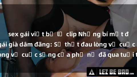 sex gái việt bị lộ clip Những bí mật đằng sau vẻ ngoài gái già dâm đãng: Sự thật đau lòng về cuộc sống của phụ nữ đã qua tuổi thanh xuân