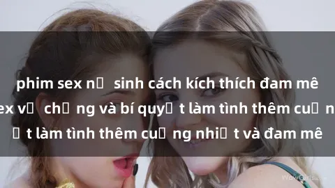 phim sex nữ sinh cách kích thích đam mê trong hôn nhân: Sex vợ chồng và bí quyết làm tình thêm cuồng nhiệt và đam mê
