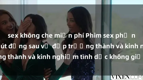 sex không che miễn phí Phim sex phụ nữ lớn tuổi: Sức hút đằng sau vẻ đẹp trưởng thành và kinh nghiệm tình dục không giới hạn
